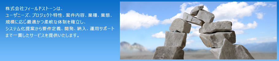 株式会社フィールドストーンは、ユーザニーズ、プロジェクト特性、案件内容、業種、業態、規模に応じ最適かつ柔軟な体制を確立し、システム化提案から要件定義、開発、納入、運用サポートまで一貫したサービスを提供いたします。